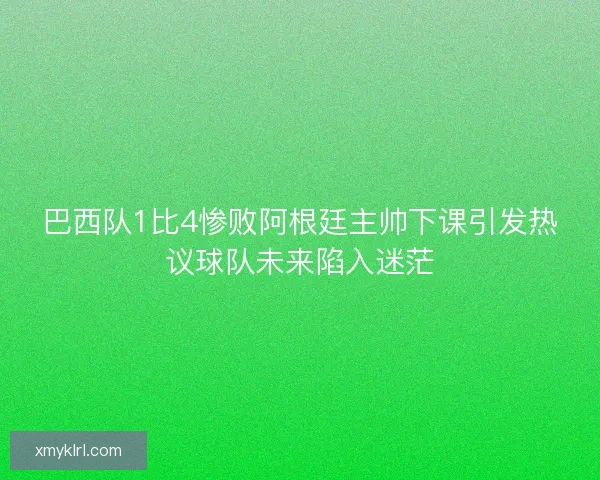巴西队1比4惨败阿根廷主帅下课引发热议球队未来陷入迷茫