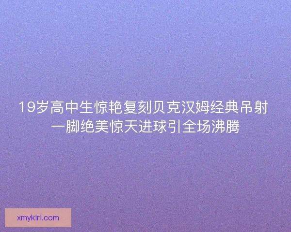 19岁高中生惊艳复刻贝克汉姆经典吊射 一脚绝美惊天进球引全场沸腾