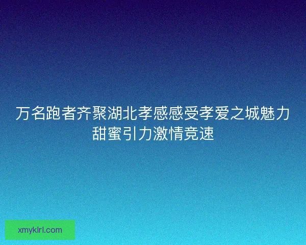 万名跑者齐聚湖北孝感感受孝爱之城魅力甜蜜引力激情竞速