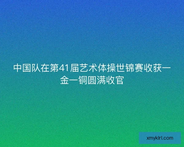 中国队在第41届艺术体操世锦赛收获一金一铜圆满收官