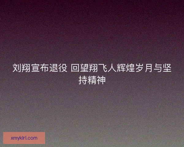 刘翔宣布退役 回望翔飞人辉煌岁月与坚持精神