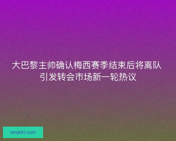 大巴黎主帅确认梅西赛季结束后将离队 引发转会市场新一轮热议